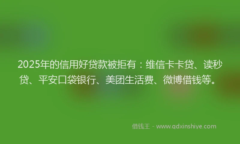 2025年的信用好贷款被拒有：维信卡卡贷、读秒贷、平安口袋银行、美团生活费、微博借钱等。