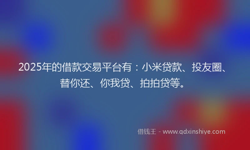 2025年的借款交易平台有：小米贷款、投友圈、替你还、你我贷、拍拍贷等。