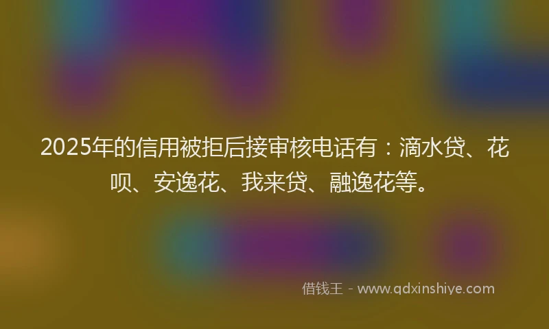 2025年的信用被拒后接审核电话有：滴水贷、花呗、安逸花、我来贷、融逸花等。