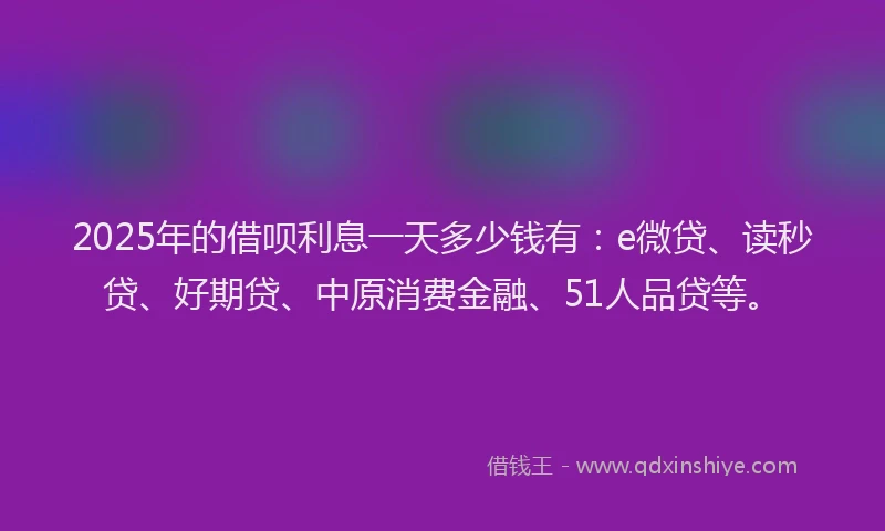 2025年的借呗利息一天多少钱有：e微贷、读秒贷、好期贷、中原消费金融、51人品贷等。