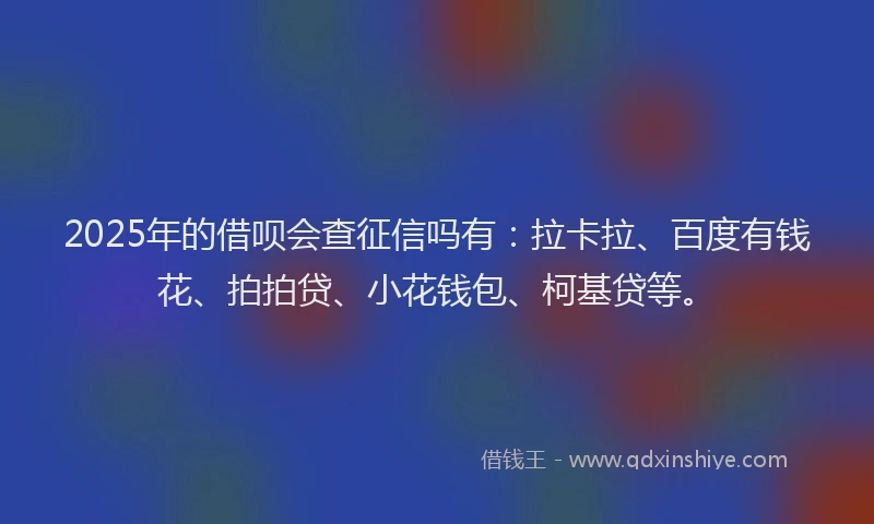 2025年的借呗会查征信吗有：拉卡拉、百度有钱花、拍拍贷、小花钱包、柯基贷等。
