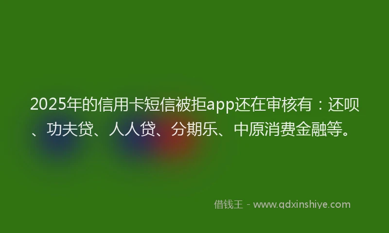 2025年的信用卡短信被拒app还在审核有：还呗、功夫贷、人人贷、分期乐、中原消费金融等。