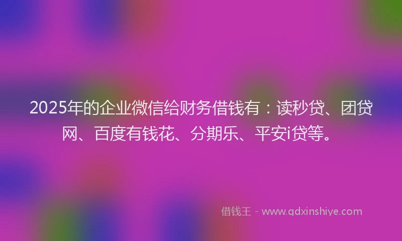 2025年的企业微信给财务借钱有：读秒贷、团贷网、百度有钱花、分期乐、平安i贷等。