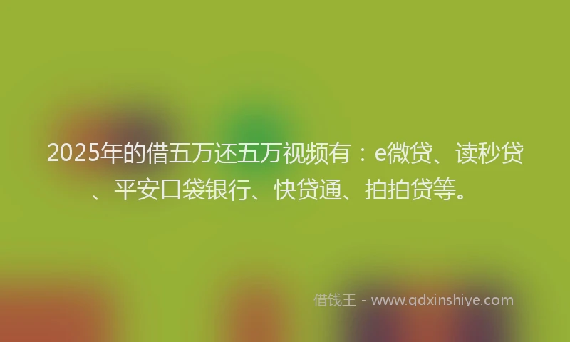 2025年的借五万还五万视频有：e微贷、读秒贷、平安口袋银行、快贷通、拍拍贷等。