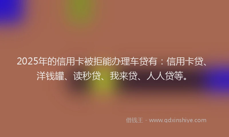 2025年的信用卡被拒能办理车贷有：信用卡贷、洋钱罐、读秒贷、我来贷、人人贷等。