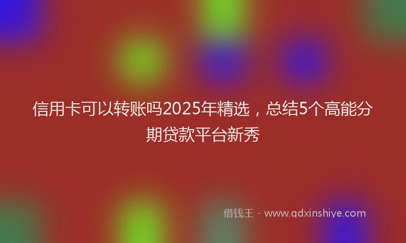 信用卡可以转账吗2025年精选，总结5个高能分期贷款平台新秀