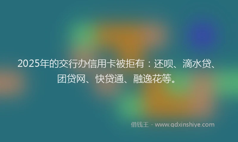 2025年的交行办信用卡被拒有：还呗、滴水贷、团贷网、快贷通、融逸花等。