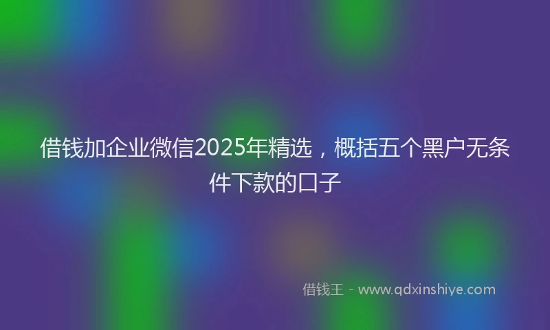 借钱加企业微信2025年精选，概括五个黑户无条件下款的口子
