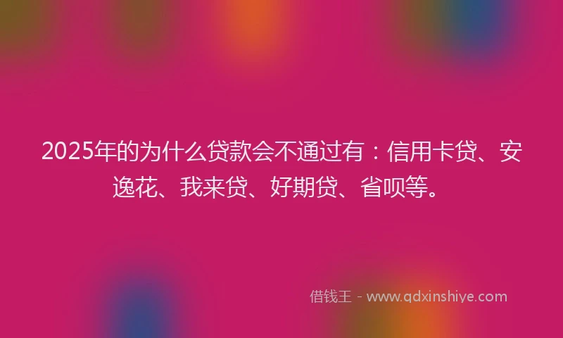 2025年的为什么贷款会不通过有：信用卡贷、安逸花、我来贷、好期贷、省呗等。