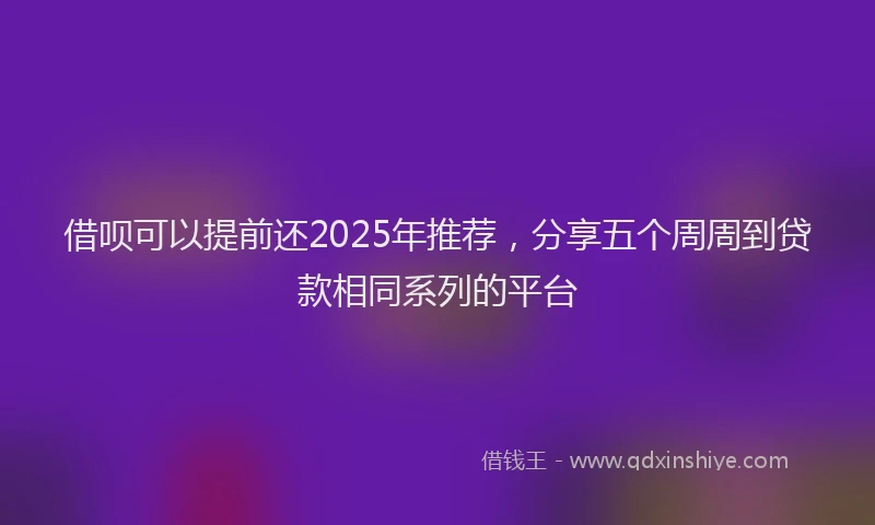 借呗可以提前还2025年推荐，分享五个周周到贷款相同系列的平台