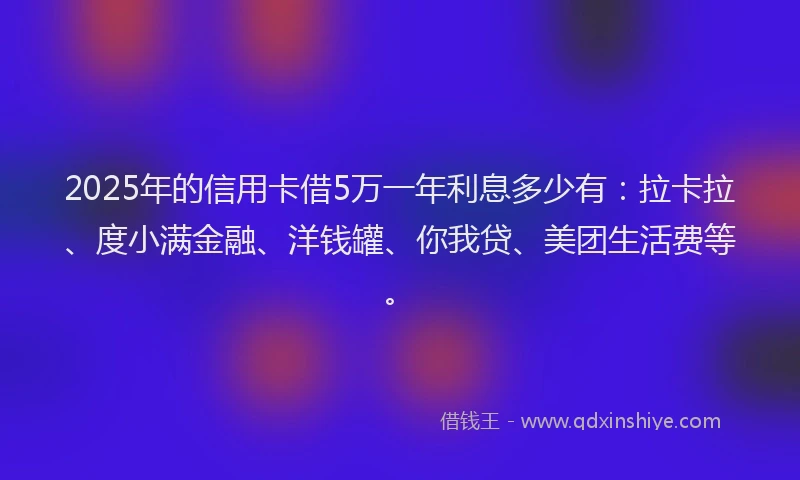 2025年的信用卡借5万一年利息多少有：拉卡拉、度小满金融、洋钱罐、你我贷、美团生活费等。