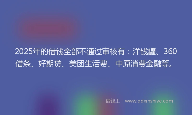 2025年的借钱全部不通过审核有：洋钱罐、360借条、好期贷、美团生活费、中原消费金融等。