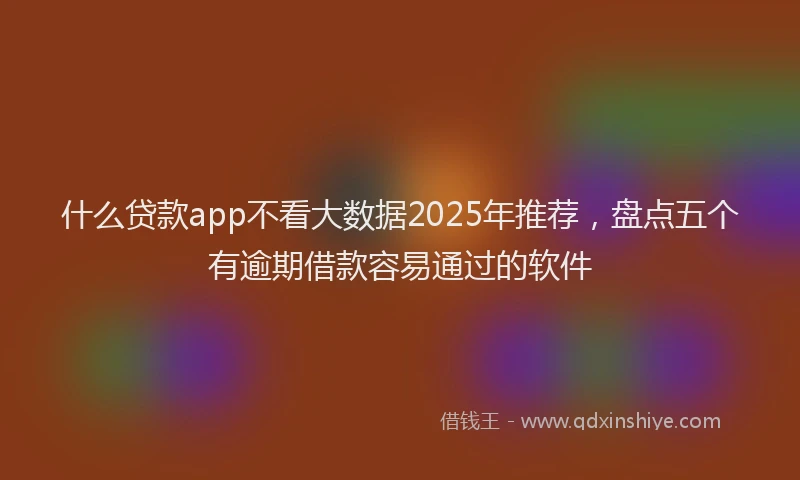 什么贷款app不看大数据2025年推荐，盘点五个有逾期借款容易通过的软件