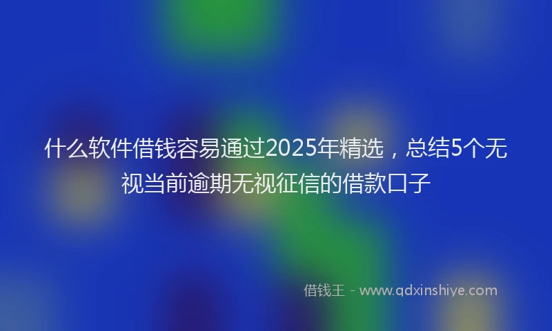 什么软件借钱容易通过2025年精选，总结5个无视当前逾期无视征信的借款口子