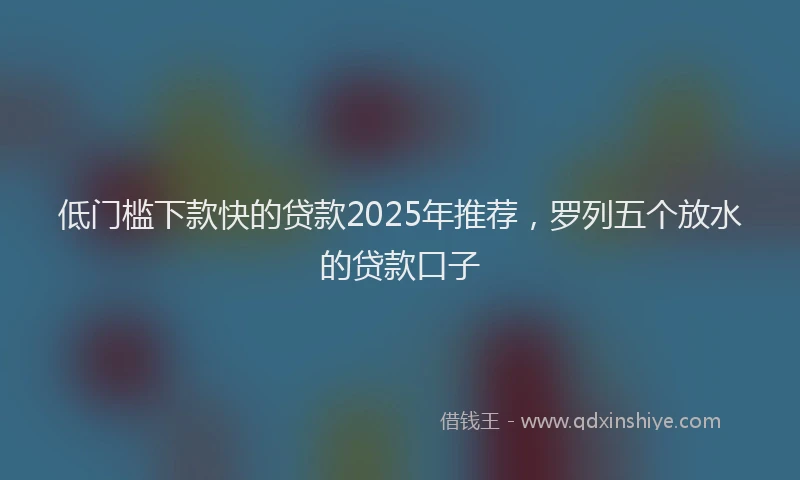 低门槛下款快的贷款2025年推荐，罗列五个放水的贷款口子