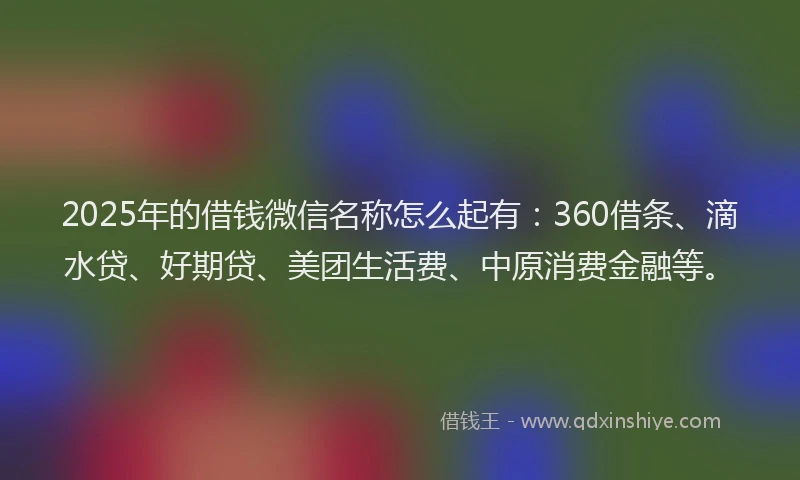 2025年的借钱微信名称怎么起有：360借条、滴水贷、好期贷、美团生活费、中原消费金融等。