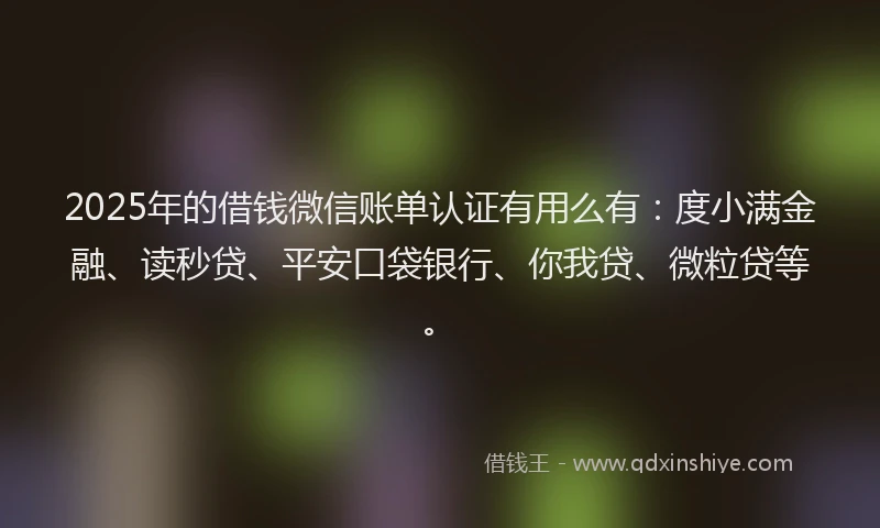 2025年的借钱微信账单认证有用么有：度小满金融、读秒贷、平安口袋银行、你我贷、微粒贷等。
