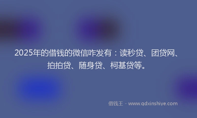 2025年的借钱的微信咋发有：读秒贷、团贷网、拍拍贷、随身贷、柯基贷等。