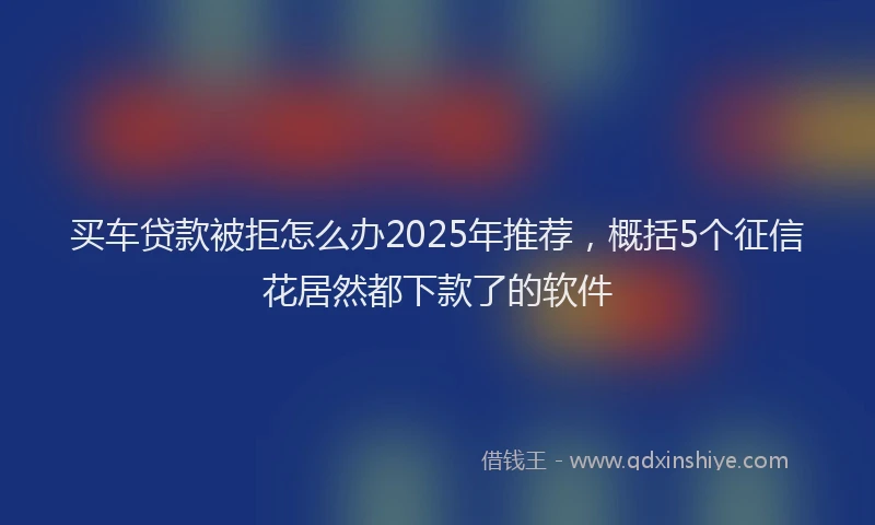 买车贷款被拒怎么办2025年推荐，概括5个征信花居然都下款了的软件
