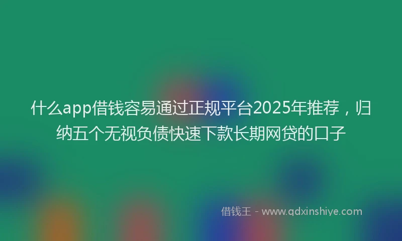 什么app借钱容易通过正规平台2025年推荐，归纳五个无视负债快速下款长期网贷的口子