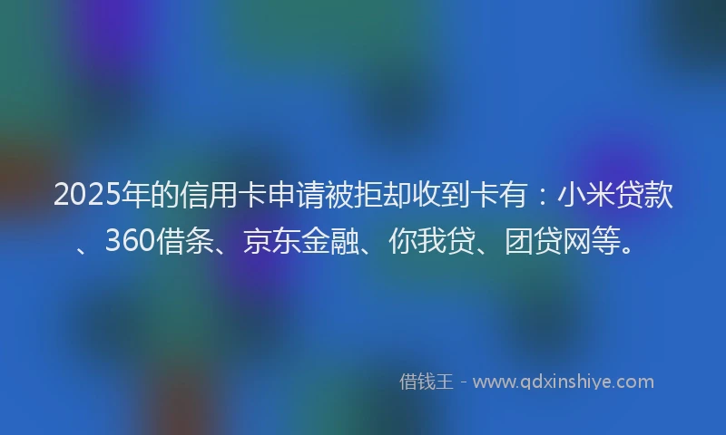 2025年的信用卡申请被拒却收到卡有：小米贷款、360借条、京东金融、你我贷、团贷网等。