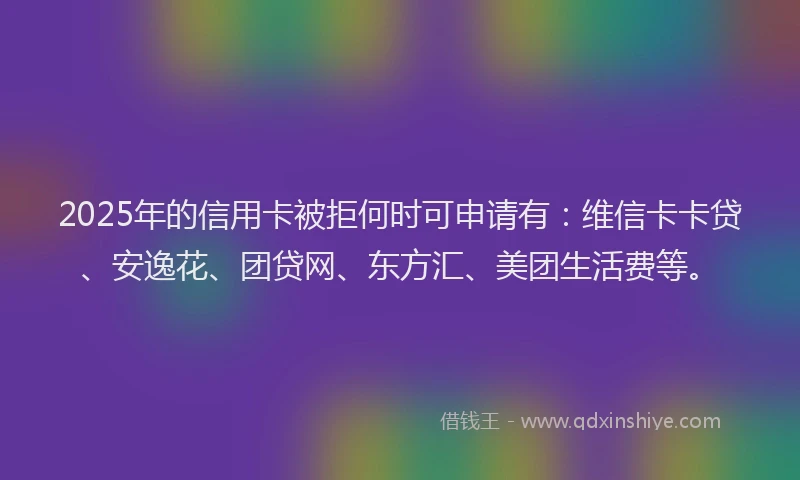 2025年的信用卡被拒何时可申请有：维信卡卡贷、安逸花、团贷网、东方汇、美团生活费等。