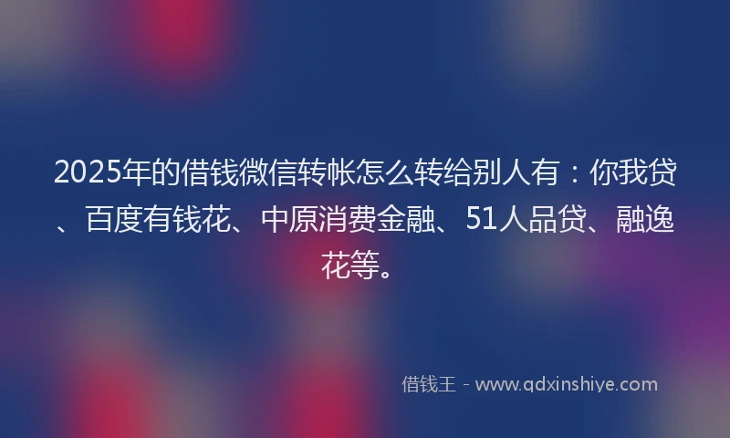2025年的借钱微信转帐怎么转给别人有：你我贷、百度有钱花、中原消费金融、51人品贷、融逸花等。
