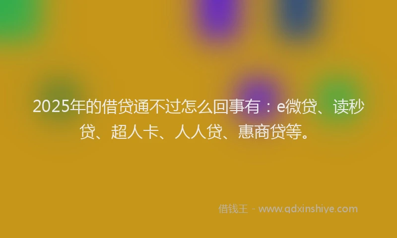2025年的借贷通不过怎么回事有：e微贷、读秒贷、超人卡、人人贷、惠商贷等。