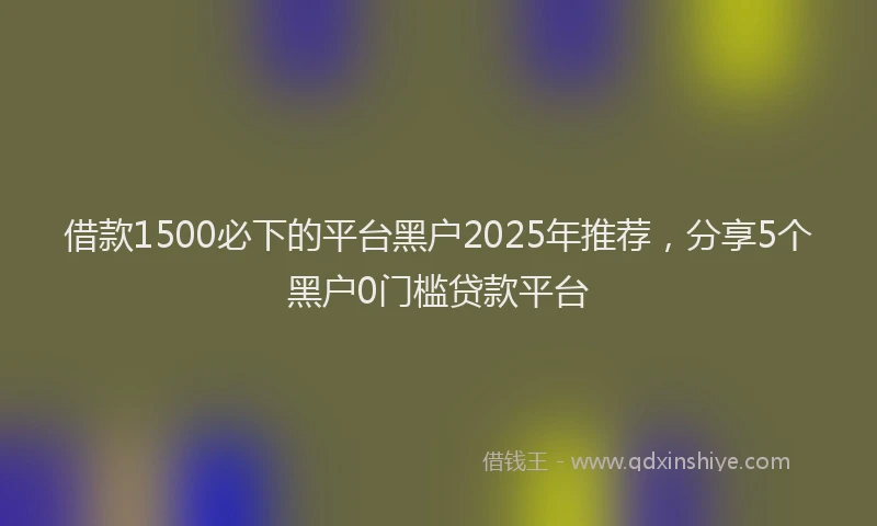 借款1500必下的平台黑户2025年推荐，分享5个黑户0门槛贷款平台