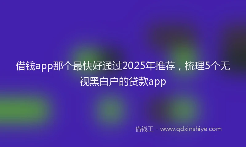 借钱app那个最快好通过2025年推荐，梳理5个无视黑白户的贷款app