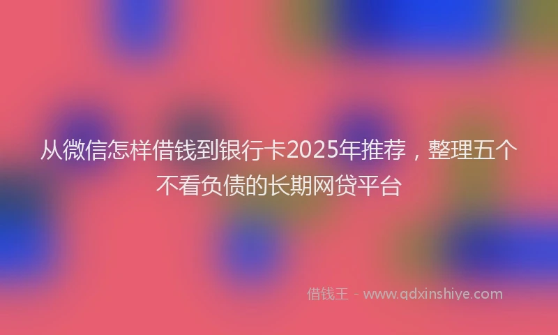 从微信怎样借钱到银行卡2025年推荐，整理五个不看负债的长期网贷平台