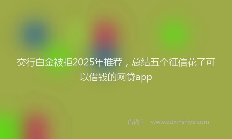 交行白金被拒2025年推荐，总结五个征信花了可以借钱的网贷app