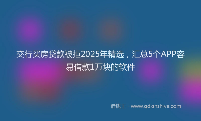 交行买房贷款被拒2025年精选，汇总5个APP容易借款1万块的软件