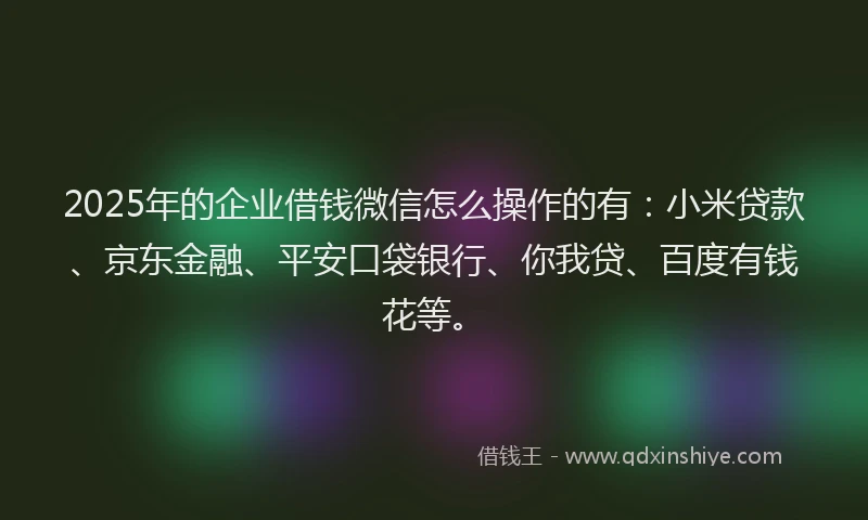 2025年的企业借钱微信怎么操作的有：小米贷款、京东金融、平安口袋银行、你我贷、百度有钱花等。