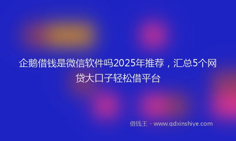 企鹅借钱是微信软件吗2025年推荐，汇总5个网贷大口子轻松借平台
