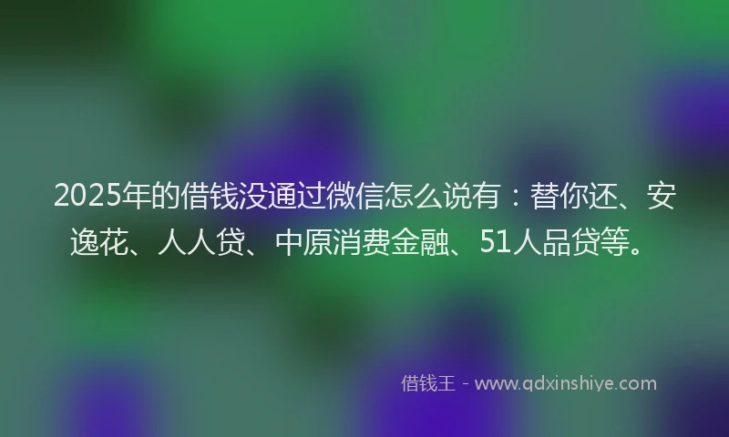 2025年的借钱没通过微信怎么说有：替你还、安逸花、人人贷、中原消费金融、51人品贷等。
