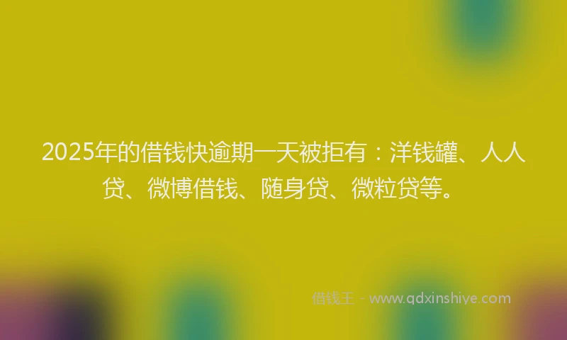 2025年的借钱快逾期一天被拒有：洋钱罐、人人贷、微博借钱、随身贷、微粒贷等。