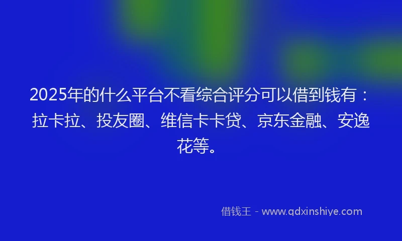 2025年的什么平台不看综合评分可以借到钱有：拉卡拉、投友圈、维信卡卡贷、京东金融、安逸花等。