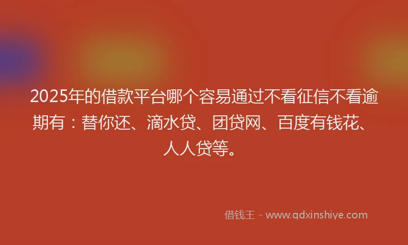 2025年的借款平台哪个容易通过不看征信不看逾期有：替你还、滴水贷、团贷网、百度有钱花、人人贷等。