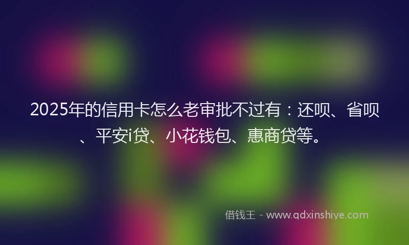 2025年的信用卡怎么老审批不过有：还呗、省呗、平安i贷、小花钱包、惠商贷等。