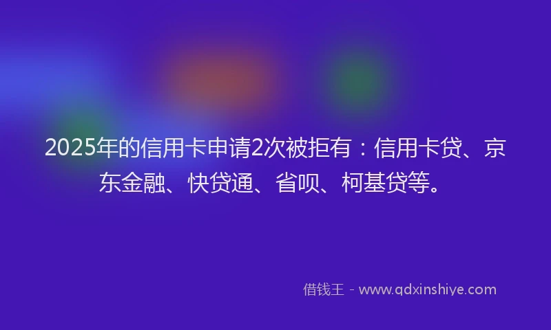 2025年的信用卡申请2次被拒有：信用卡贷、京东金融、快贷通、省呗、柯基贷等。