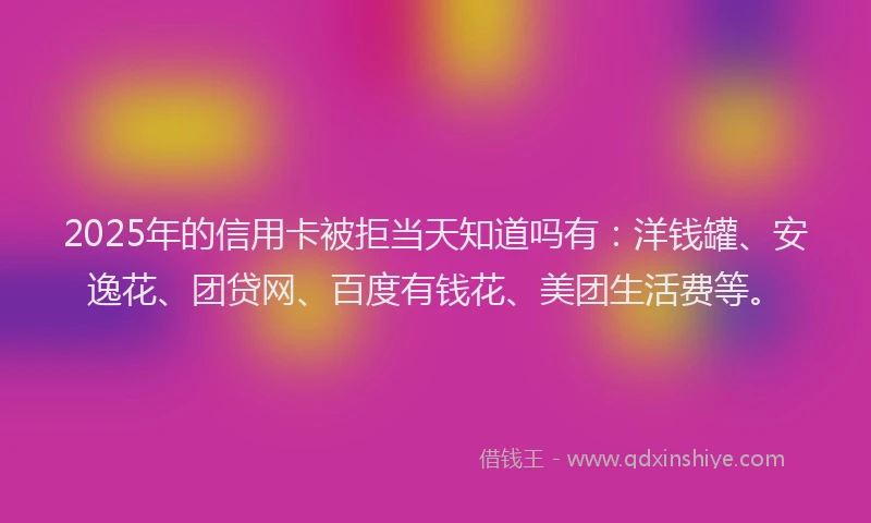 2025年的信用卡被拒当天知道吗有：洋钱罐、安逸花、团贷网、百度有钱花、美团生活费等。