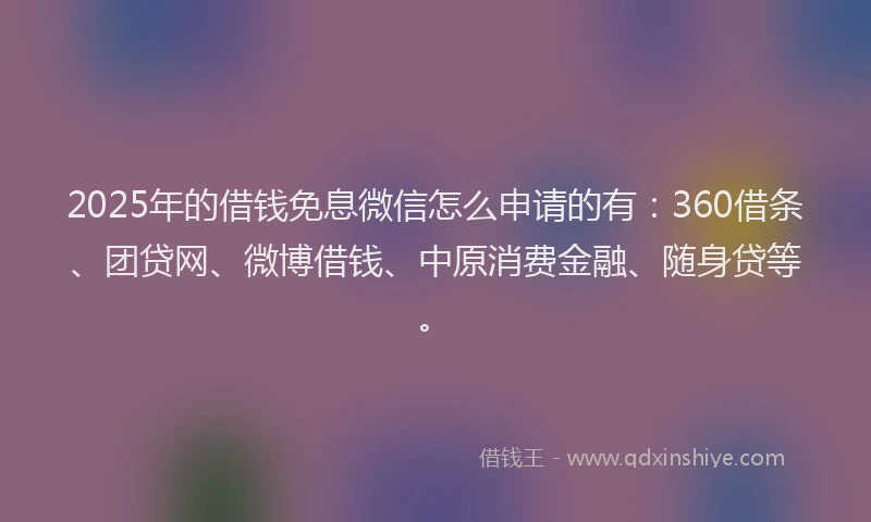 2025年的借钱免息微信怎么申请的有：360借条、团贷网、微博借钱、中原消费金融、随身贷等。