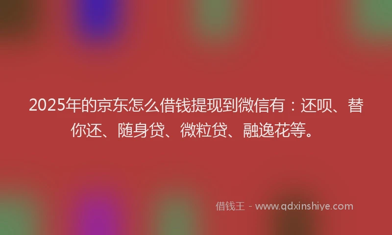 2025年的京东怎么借钱提现到微信有：还呗、替你还、随身贷、微粒贷、融逸花等。