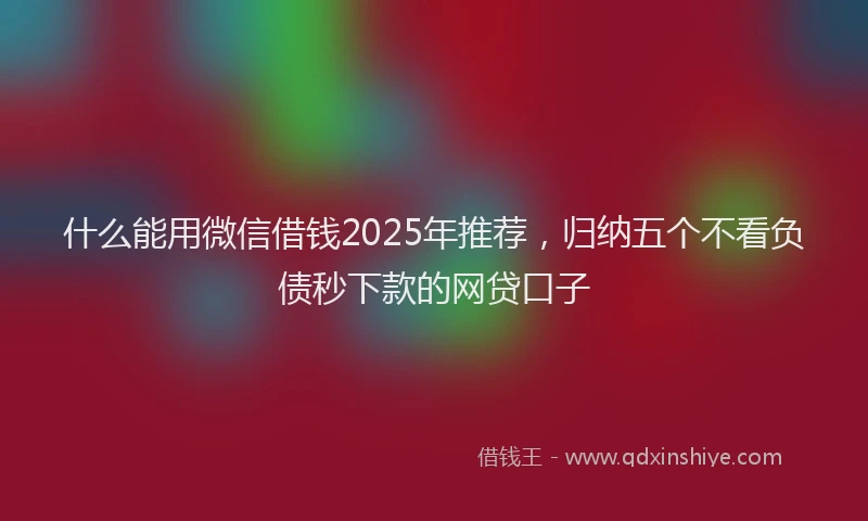 什么能用微信借钱2025年推荐，归纳五个不看负债秒下款的网贷口子