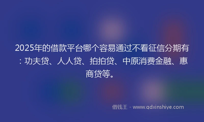 2025年的借款平台哪个容易通过不看征信分期有：功夫贷、人人贷、拍拍贷、中原消费金融、惠商贷等。