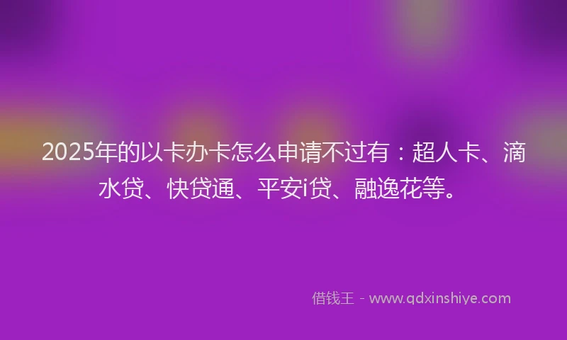2025年的以卡办卡怎么申请不过有：超人卡、滴水贷、快贷通、平安i贷、融逸花等。