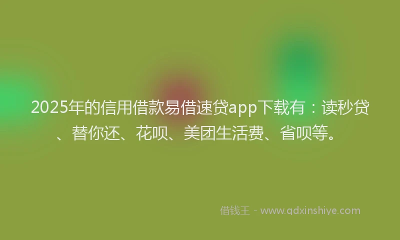 2025年的信用借款易借速贷app下载有：读秒贷、替你还、花呗、美团生活费、省呗等。