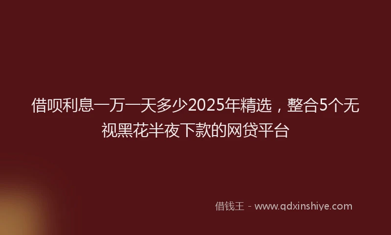 借呗利息一万一天多少2025年精选，整合5个无视黑花半夜下款的网贷平台