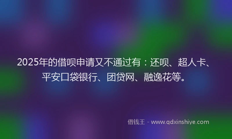 2025年的借呗申请又不通过有：还呗、超人卡、平安口袋银行、团贷网、融逸花等。